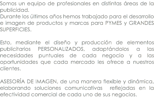 Somos un equipo de profesionales en distintas áreas de la publicidad. Durante los últimos años hemos trabajado para el desarrollo e imagen de productos y marcas para PYMES y GRANDES SUPERFICIES. Esto, mediante el diseño y producción de elementos publicitarios PERSONALIZADOS, adaptándolos a las necesidades puntuales de cada negocio y a las oportunidades que cada mercado les ofrece a nuestros clientes. ASESORÍA DE IMAGEN, de una manera flexible y dinámica, elaborando soluciones comunicativas reflejadas en la efectividad comercial de cada uno de sus negocios. 