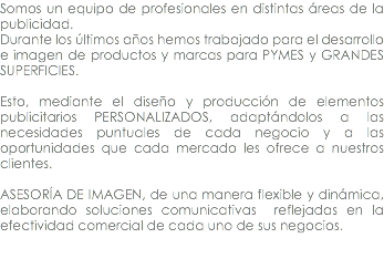 Somos un equipo de profesionales en distintas áreas de la publicidad. Durante los últimos años hemos trabajado para el desarrollo e imagen de productos y marcas para PYMES y GRANDES SUPERFICIES. Esto, mediante el diseño y producción de elementos publicitarios PERSONALIZADOS, adaptándolos a las necesidades puntuales de cada negocio y a las oportunidades que cada mercado les ofrece a nuestros clientes. ASESORÍA DE IMAGEN, de una manera flexible y dinámica, elaborando soluciones comunicativas reflejadas en la efectividad comercial de cada uno de sus negocios. 